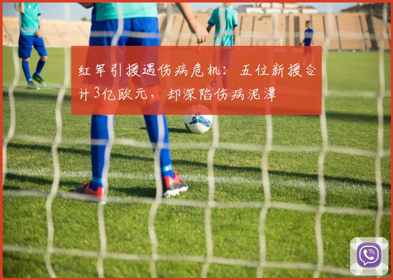 红军引援遇伤病危机：五位新援合计3亿欧元，却深陷伤病泥潭