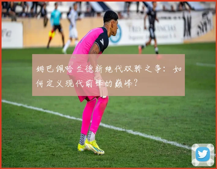 姆巴佩哈兰德新绝代双骄之争:如何定义现代前锋的巅峰?