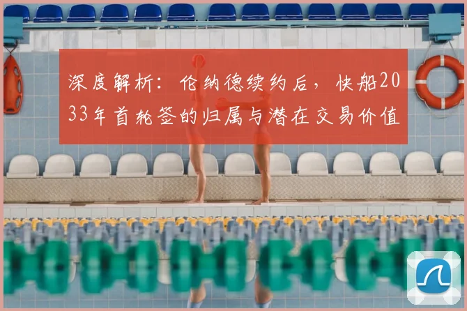 深度解析:伦纳德续约后,快船2033年首轮签的归属与潜在交易价值