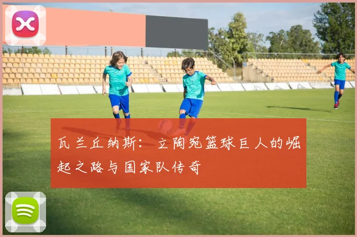 瓦兰丘纳斯:立陶宛篮球巨人的崛起之路与国家队传奇