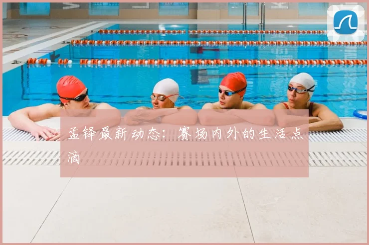 孟铎最新动态：赛场内外的生活点滴