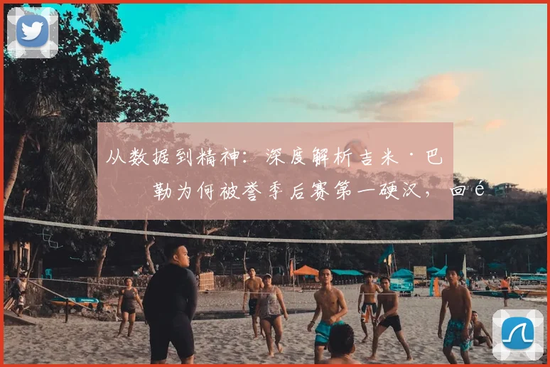 从数据到精神:深度解析吉米·巴特勒为何被誉季后赛第一硬汉,回顾五大封神之战
