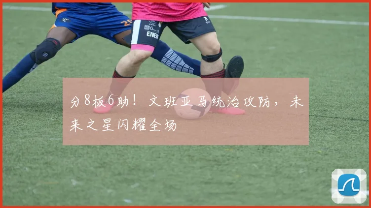 分8板6助！文班亚马统治攻防，未来之星闪耀全场