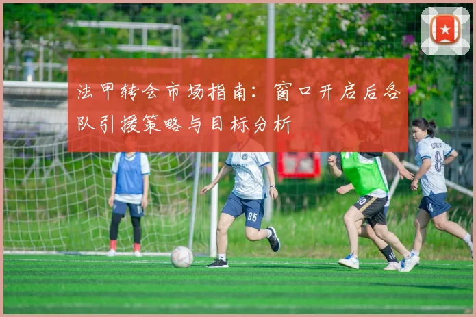 法甲转会市场指南:窗口开启后各队引援策略与目标分析