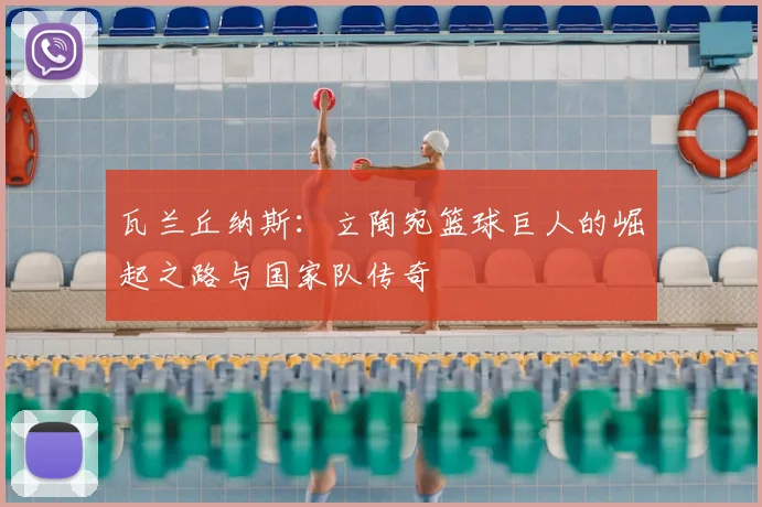 瓦兰丘纳斯:立陶宛篮球巨人的崛起之路与国家队传奇