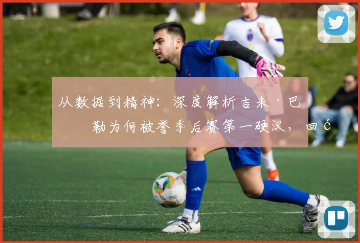 从数据到精神:深度解析吉米·巴特勒为何被誉季后赛第一硬汉,回顾五大封神之战
