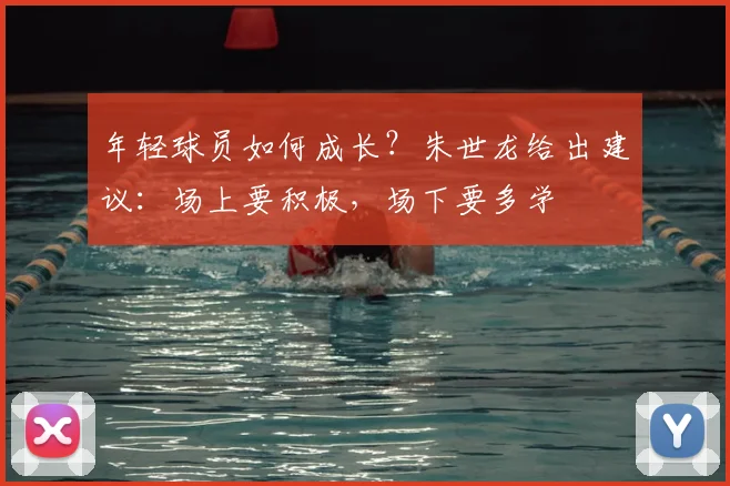 年轻球员如何成长？朱世龙给出建议：场上要积极，场下要多学