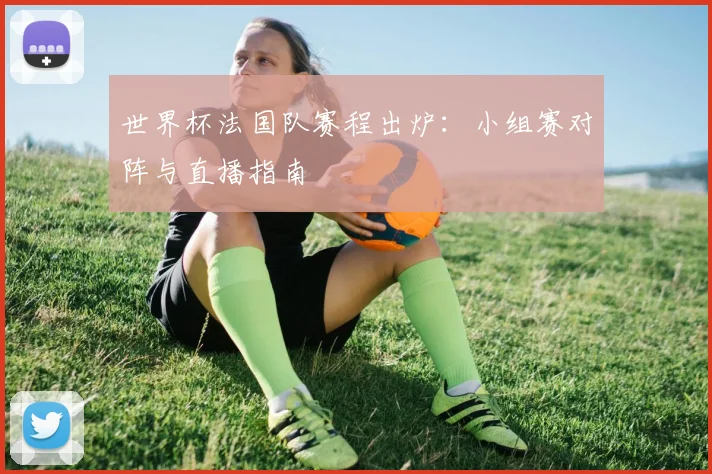 世界杯法国队赛程出炉:小组赛对阵与直播指南