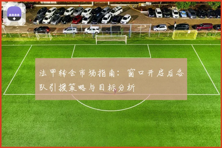 法甲转会市场指南:窗口开启后各队引援策略与目标分析