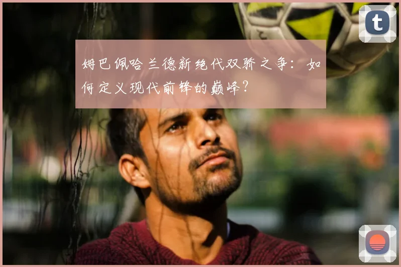 姆巴佩哈兰德新绝代双骄之争:如何定义现代前锋的巅峰?